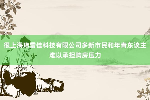 很上海玮雷佳科技有限公司多新市民和年青东谈主难以承担购房压力